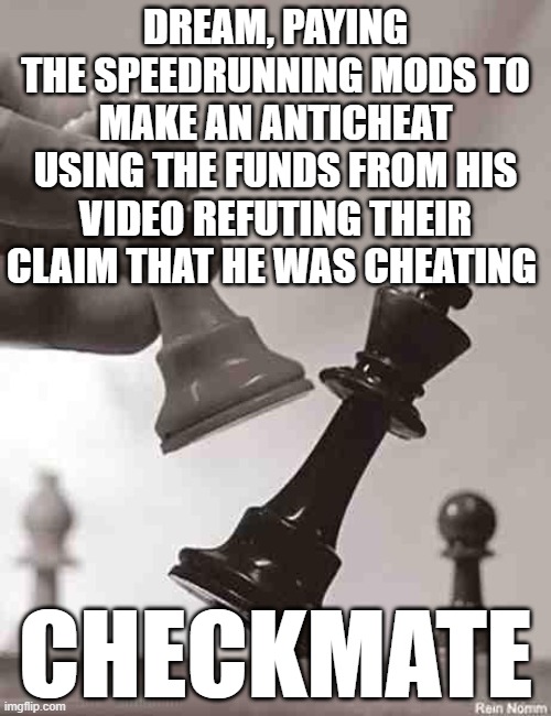 5D Chess With Time Travel | DREAM, PAYING THE SPEEDRUNNING MODS TO MAKE AN ANTICHEAT USING THE FUNDS FROM HIS VIDEO REFUTING THEIR CLAIM THAT HE WAS CHEATING; CHECKMATE | image tagged in checkmate,dream,minecraft,speedrun | made w/ Imgflip meme maker