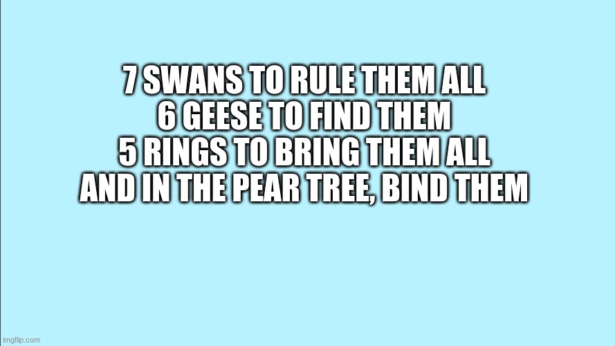 Yup | 7 SWANS TO RULE THEM ALL

6 GEESE TO FIND THEM

5 RINGS TO BRING THEM ALL

AND IN THE PEAR TREE, BIND THEM | image tagged in lord of the rings,12 days of christmas,memes,repost | made w/ Imgflip meme maker