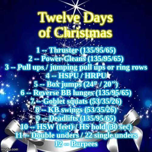 Twelve Days of Christmas workout | Twelve Days
of Christmas; 1 -- Thruster (135/95/65)
2 -- Power Cleans (135/95/65)
3 -- Pull ups / jumping pull ups or ring rows
4 -- HSPU / HRPU
5 -- Box jumps (24" / 20")
6 -- Reverse BB lunges (135/95/65)
7 -- Goblet squats (53/35/26)
8 -- KB swings (53/35/26)
9 -- Deadlifts (135/95/65)
10 -- HSW (feet) / HS hold (30 sec)
11 -- Double unders / 22 single unders
12 -- Burpees | image tagged in merry christmas | made w/ Imgflip meme maker