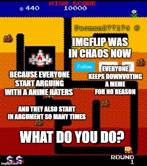 any answers? | IMGFLIP WAS IN CHAOS NOW; EVERYONE KEEPS DOWNVOTING A MEME FOR NO REASON; BECAUSE EVERYONE START ARGUING WITH A ANIME HATERS; AND THEY ALSO START IN ARGUMENT SO MANY TIMES; WHAT DO YOU DO? | image tagged in pacman277174,question,answers | made w/ Imgflip meme maker