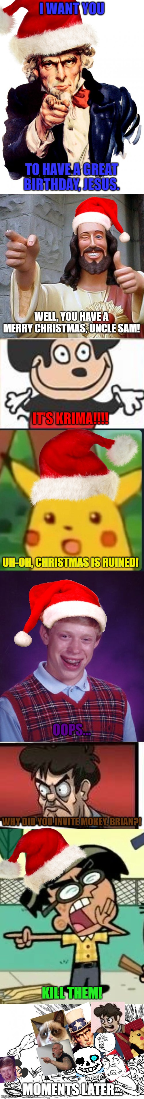 Christmas memes in a nutshell (It took a while, OK?!) |  I WANT YOU; TO HAVE A GREAT BIRTHDAY, JESUS. WELL, YOU HAVE A MERRY CHRISTMAS, UNCLE SAM! IT'S KRIMA!!!! UH-OH, CHRISTMAS IS RUINED! OOPS... WHY DID YOU INVITE MOKEY, BRIAN?! KILL THEM! MOMENTS LATER... | image tagged in memes,uncle sam,buddy christ,surprised pikachu,bad luck brian,boardroom meeting suggestion | made w/ Imgflip meme maker