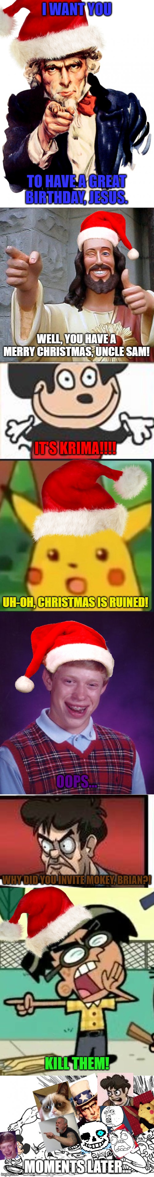 Christmas memes in a nutshell (It took a while, OK?!) | I WANT YOU; TO HAVE A GREAT BIRTHDAY, JESUS. WELL, YOU HAVE A MERRY CHRISTMAS, UNCLE SAM! IT'S KRIMA!!!! UH-OH, CHRISTMAS IS RUINED! OOPS... WHY DID YOU INVITE MOKEY, BRIAN?! KILL THEM! MOMENTS LATER... | image tagged in memes,uncle sam,buddy christ,surprised pikachu,bad luck brian,boardroom meeting suggestion | made w/ Imgflip meme maker