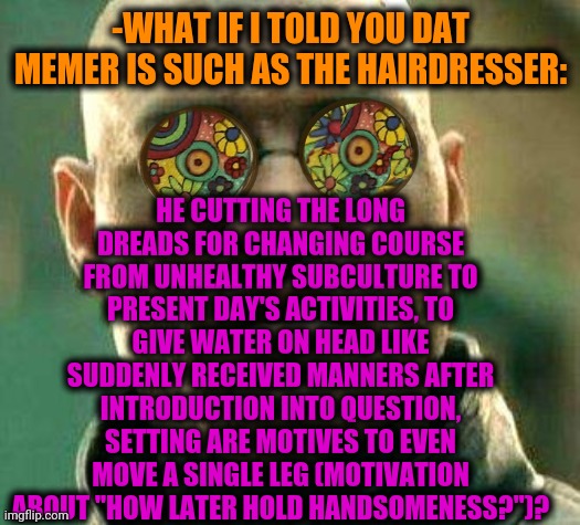 -Pretty great. | HE CUTTING THE LONG DREADS FOR CHANGING COURSE FROM UNHEALTHY SUBCULTURE TO PRESENT DAY'S ACTIVITIES, TO GIVE WATER ON HEAD LIKE SUDDENLY RECEIVED MANNERS AFTER INTRODUCTION INTO QUESTION, SETTING ARE MOTIVES TO EVEN MOVE A SINGLE LEG (MOTIVATION ABOUT "HOW LATER HOLD HANDSOMENESS?")? -WHAT IF I TOLD YOU DAT MEMER IS SUCH AS THE HAIRDRESSER: | image tagged in acid kicks in morpheus,landon_the_memer,funny haircut,hairdresser,dreads,i like ya cut g | made w/ Imgflip meme maker