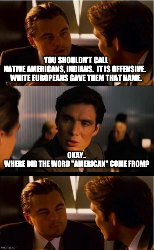 Inception | YOU SHOULDN'T CALL NATIVE AMERICANS, INDIANS.  IT IS OFFENSIVE.  
WHITE EUROPEANS GAVE THEM THAT NAME. OKAY..

WHERE DID THE WORD "AMERICAN" COME FROM? | image tagged in memes,inception | made w/ Imgflip meme maker