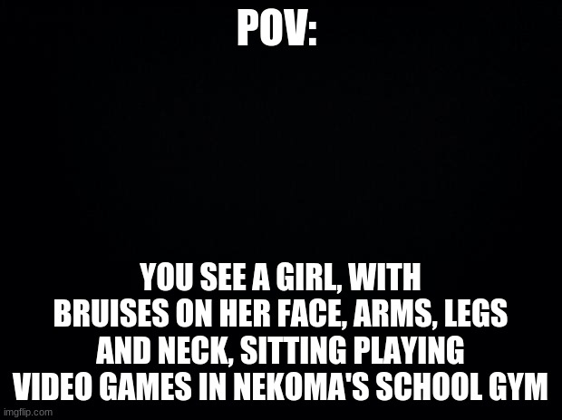yes, she's a haikyuu oc btw | POV:; YOU SEE A GIRL, WITH BRUISES ON HER FACE, ARMS, LEGS AND NECK, SITTING PLAYING VIDEO GAMES IN NEKOMA'S SCHOOL GYM | image tagged in black background | made w/ Imgflip meme maker