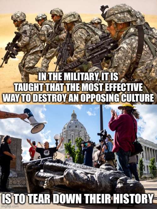 A better option is to learn from history... but the left doesn’t seem to like that idea. | IN THE MILITARY, IT IS TAUGHT THAT THE MOST EFFECTIVE WAY TO DESTROY AN OPPOSING CULTURE; IS TO TEAR DOWN THEIR HISTORY | image tagged in military,history,memes,politics,protestors,radical left | made w/ Imgflip meme maker