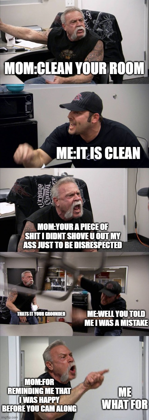 legit this is what happens to me everyday. why have i not killed myself | MOM:CLEAN YOUR ROOM; ME:IT IS CLEAN; MOM:YOUR A PIECE OF SHIT I DIDNT SHOVE U OUT MY ASS JUST TO BE DISRESPECTED; ME:WELL YOU TOLD ME I WAS A MISTAKE; THATS IT YOUR GROUNDED; MOM:FOR REMINDING ME THAT I WAS HAPPY BEFORE YOU CAM ALONG; ME WHAT FOR | image tagged in memes,american chopper argument | made w/ Imgflip meme maker