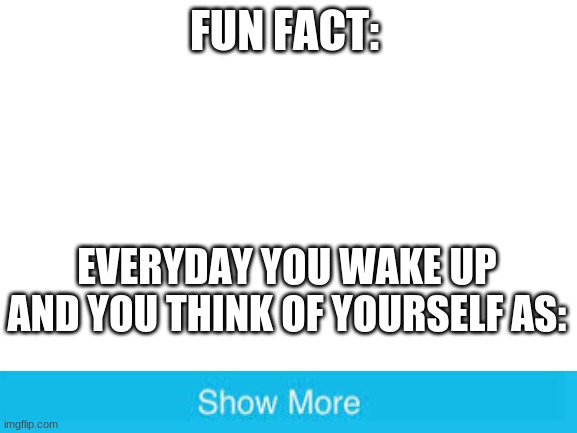 Is this true? | FUN FACT:; EVERYDAY YOU WAKE UP AND YOU THINK OF YOURSELF AS: | image tagged in blank white template | made w/ Imgflip meme maker