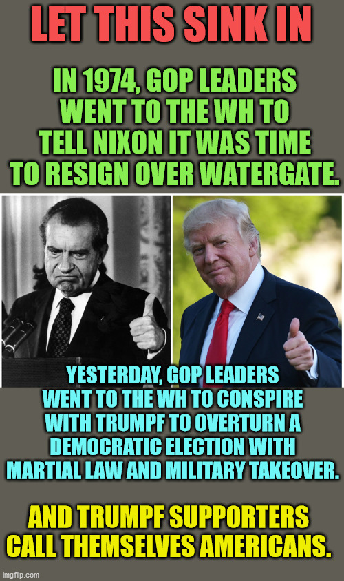 This guy is fully bonkers.  He will try to commit a coup.  He is Fidel Castro.  Full on dictator. | LET THIS SINK IN; IN 1974, GOP LEADERS WENT TO THE WH TO TELL NIXON IT WAS TIME TO RESIGN OVER WATERGATE. YESTERDAY, GOP LEADERS WENT TO THE WH TO CONSPIRE WITH TRUMPF TO OVERTURN A DEMOCRATIC ELECTION WITH MARTIAL LAW AND MILITARY TAKEOVER. AND TRUMPF SUPPORTERS CALL THEMSELVES AMERICANS. | image tagged in stop trumpf,impeach before jan20,prison for trumpf | made w/ Imgflip meme maker