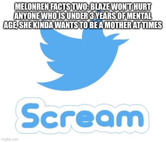 Twitter scream | MELONREN FACTS TWO: BLAZE WON’T HURT ANYONE WHO IS UNDER 3 YEARS OF MENTAL AGE, SHE KINDA WANTS TO BE A MOTHER AT TIMES | image tagged in twitter scream | made w/ Imgflip meme maker