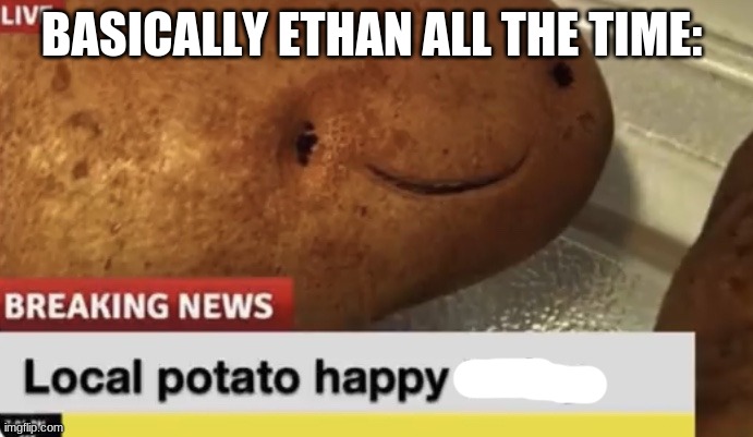 Local Potato happy today | BASICALLY ETHAN ALL THE TIME: | image tagged in local potato happy today | made w/ Imgflip meme maker