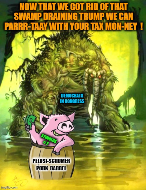 Submitted for your consideration... | NOW THAT WE GOT RID OF THAT SWAMP DRAINING TRUMP WE CAN PARRR-TAAY WITH YOUR TAX MON-NEY  ! DEMOCRATS
IN CONGRESS; STIMULUS
 # 2 | image tagged in liberals vs conservatives,nancy pelosi,democratic party,chuck schumer,donald trump approves,pork in the swamp | made w/ Imgflip meme maker
