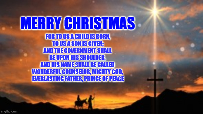Merry Christmas | FOR TO US A CHILD IS BORN,
 TO US A SON IS GIVEN; 
AND THE GOVERNMENT SHALL 
BE UPON HIS SHOULDER, 

AND HIS NAME SHALL BE CALLED 
WONDERFUL COUNSELOR, MIGHTY GOD, 
EVERLASTING FATHER, PRINCE OF PEACE; MERRY CHRISTMAS | image tagged in christmas | made w/ Imgflip meme maker