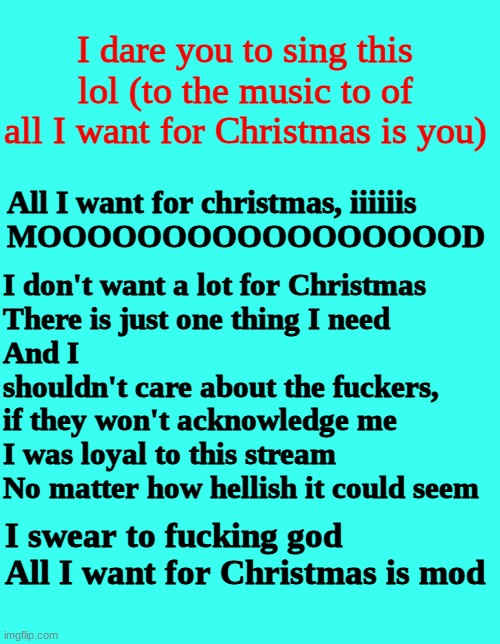 *currently raging because I have been nothing but good to everyone here since the day I fucking joined imgflip but nobody even f | I dare you to sing this lol (to the music to of all I want for Christmas is you); I don't want a lot for Christmas
There is just one thing I need
And I
shouldn't care about the fuckers, if they won't acknowledge me
I was loyal to this stream
No matter how hellish it could seem; All I want for christmas, iiiiiis
MOOOOOOOOOOOOOOOOOD; I swear to fucking god
All I want for Christmas is mod | image tagged in song,please | made w/ Imgflip meme maker