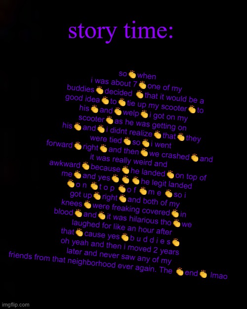 *good time by Niko Moon starts playing in the background* | story time:; so👏when i was about 7👏one of my buddies👏decided 👏that it would be a good idea👏to👏tie up my scooter👏to his👏and👏welp👏i got on my scooter👏as he was getting on his👏and👏i didnt realize👏that👏they were tied👏so👏i went forward👏right👏and then👏we crashed👏and it was really weird and awkward👏because👏he landed👏on top of me👏and yes👏👏👏he legit landed 👏o n 👏t o p 👏o f 👏m e 👏so i got up👏right👏and both of my knees👏were freaking covered👏in blood👏and👏it was hilarious tho👏we laughed for like an hour after that👏cause yes👏b u d d i e s👏
oh yeah and then i moved 2 years later and never saw any of my friends from that neighborhood ever again. The 👏end👏 lmao | image tagged in black | made w/ Imgflip meme maker