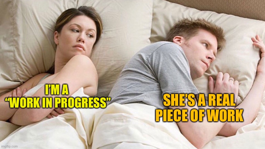couple in bed | I’M A 
“WORK IN PROGRESS”; SHE’S A REAL PIECE OF WORK | image tagged in couple in bed | made w/ Imgflip meme maker