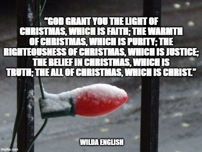 Christmas blessing | “GOD GRANT YOU THE LIGHT OF CHRISTMAS, WHICH IS FAITH; THE WARMTH OF CHRISTMAS, WHICH IS PURITY; THE RIGHTEOUSNESS OF CHRISTMAS, WHICH IS JUSTICE; THE BELIEF IN CHRISTMAS, WHICH IS TRUTH; THE ALL OF CHRISTMAS, WHICH IS CHRIST.”; WILDA ENGLISH | image tagged in christmas | made w/ Imgflip meme maker