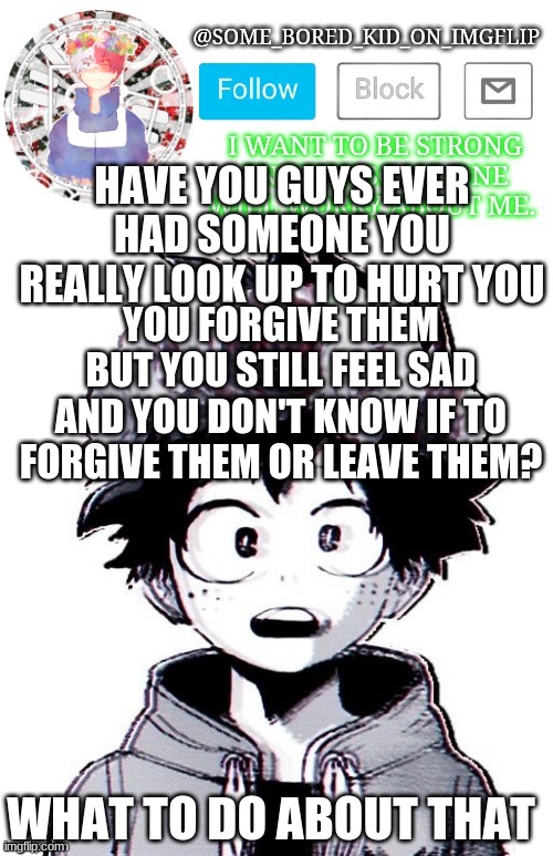 Some_Bored_Kid_On_Imgflip _^_ | HAVE YOU GUYS EVER HAD SOMEONE YOU REALLY LOOK UP TO HURT YOU; YOU FORGIVE THEM BUT YOU STILL FEEL SAD AND YOU DON'T KNOW IF TO FORGIVE THEM OR LEAVE THEM? WHAT TO DO ABOUT THAT | image tagged in some_bored_kid_on_imgflip _ _ | made w/ Imgflip meme maker