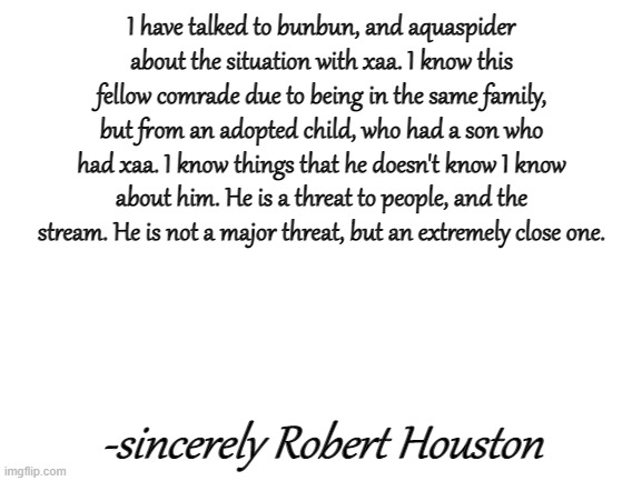 Sorry it is I beany_boi621 | I have talked to bunbun, and aquaspider about the situation with xaa. I know this fellow comrade due to being in the same family, but from an adopted child, who had a son who had xaa. I know things that he doesn't know I know about him. He is a threat to people, and the stream. He is not a major threat, but an extremely close one. -sincerely Robert Houston | image tagged in blank white template | made w/ Imgflip meme maker
