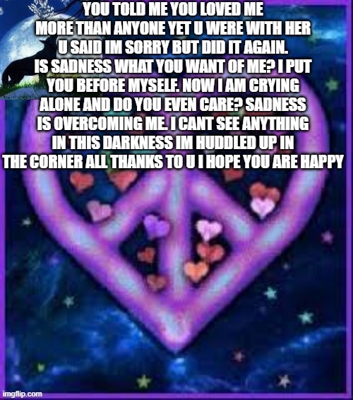 :( | YOU TOLD ME YOU LOVED ME MORE THAN ANYONE YET U WERE WITH HER U SAID IM SORRY BUT DID IT AGAIN. IS SADNESS WHAT YOU WANT OF ME? I PUT YOU BEFORE MYSELF. NOW I AM CRYING ALONE AND DO YOU EVEN CARE? SADNESS IS OVERCOMING ME. I CANT SEE ANYTHING IN THIS DARKNESS IM HUDDLED UP IN THE CORNER ALL THANKS TO U I HOPE YOU ARE HAPPY | image tagged in circus_baby_purple's announcement template | made w/ Imgflip meme maker