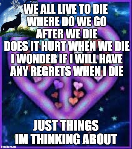 just thinking? | WE ALL LIVE TO DIE 
WHERE DO WE GO AFTER WE DIE
DOES IT HURT WHEN WE DIE
I WONDER IF I WILL HAVE ANY REGRETS WHEN I DIE; JUST THINGS IM THINKING ABOUT | image tagged in circus_baby_purple's announcement template | made w/ Imgflip meme maker