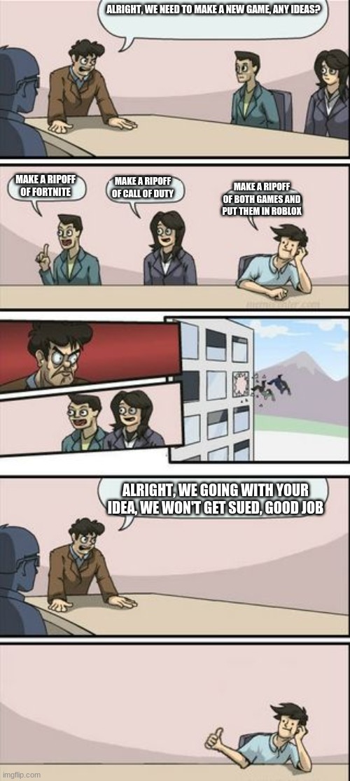Boardroom Meeting Sugg 2 | ALRIGHT, WE NEED TO MAKE A NEW GAME, ANY IDEAS? MAKE A RIPOFF OF CALL OF DUTY; MAKE A RIPOFF OF FORTNITE; MAKE A RIPOFF OF BOTH GAMES AND PUT THEM IN ROBLOX; ALRIGHT, WE GOING WITH YOUR IDEA, WE WON'T GET SUED, GOOD JOB | image tagged in boardroom meeting sugg 2 | made w/ Imgflip meme maker