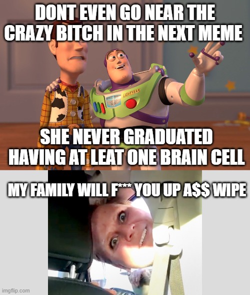 heheheheheheheehe | DONT EVEN GO NEAR THE CRAZY BITCH IN THE NEXT MEME; SHE NEVER GRADUATED HAVING AT LEAT ONE BRAIN CELL; MY FAMILY WILL F*** YOU UP A$$ WIPE | image tagged in memes,x x everywhere | made w/ Imgflip meme maker