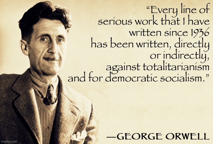 Tl;dr Orwell was a liberal. Quit butchering his quotes and his legacy, Trumpist defenders of nonsense. | “Every line of serious work that I have written since 1936 has been written, directly or indirectly, against totalitarianism and for democratic socialism.”; —GEORGE ORWELL | image tagged in george orwell,orwellian,quotes,1984,socialism,socialist | made w/ Imgflip meme maker