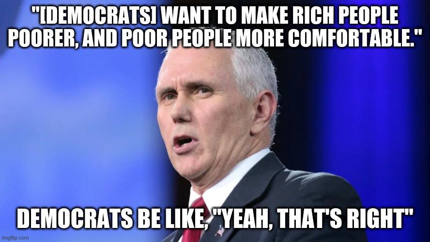 Pence gets something right! | "[DEMOCRATS] WANT TO MAKE RICH PEOPLE POORER, AND POOR PEOPLE MORE COMFORTABLE."; DEMOCRATS BE LIKE, "YEAH, THAT'S RIGHT" | image tagged in pence,humor,dnc,democrats,republicans | made w/ Imgflip meme maker