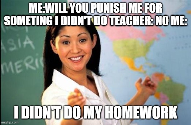 out teached | ME:WILL YOU PUNISH ME FOR SOMETING I DIDN'T DO TEACHER: NO ME:; I DIDN'T DO MY HOMEWORK | image tagged in unhelpful teacher | made w/ Imgflip meme maker