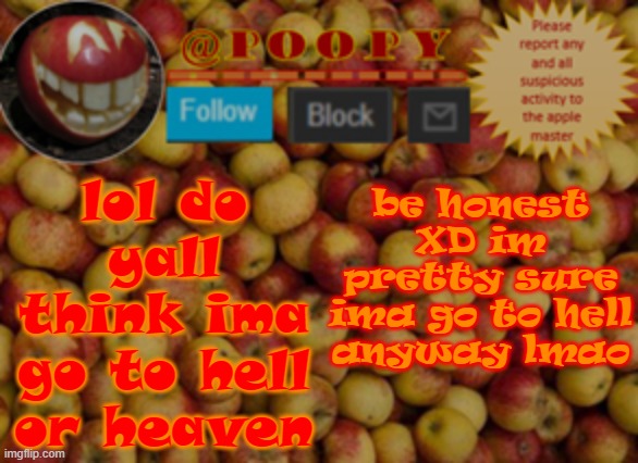 that reminds me, once im done bringing my old templates back, i need a hell/heaven template lol | be honest XD im pretty sure ima go to hell anyway lmao; lol do yall think ima go to hell or heaven | image tagged in poopy | made w/ Imgflip meme maker