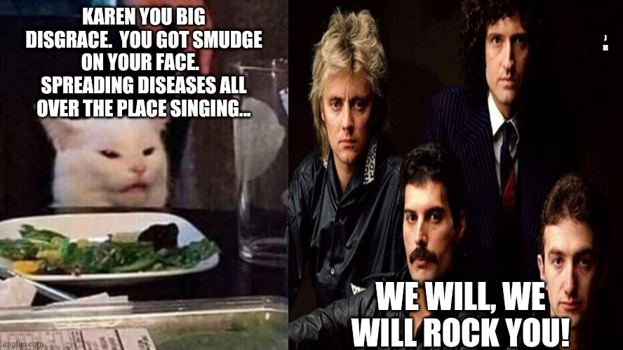 J M; KAREN YOU BIG DISGRACE.  YOU GOT SMUDGE ON YOUR FACE.   SPREADING DISEASES ALL OVER THE PLACE SINGING... WE WILL, WE WILL ROCK YOU! | image tagged in smudge the cat | made w/ Imgflip meme maker