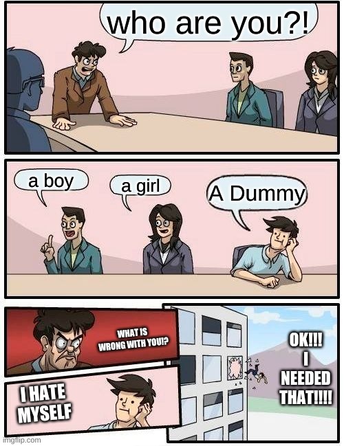 I Hate Myself | who are you?! a boy; a girl; A Dummy; OK!!! I NEEDED THAT!!!! WHAT IS WRONG WITH YOU!? I HATE MYSELF | image tagged in memes,boardroom meeting suggestion,i hate myself,idk | made w/ Imgflip meme maker
