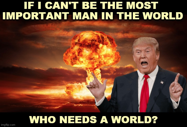 Reject me? I'll punish you. | IF I CAN'T BE THE MOST 
IMPORTANT MAN IN THE WORLD; WHO NEEDS A WORLD? | image tagged in trump,anger,revenge,nuclear war,danger | made w/ Imgflip meme maker