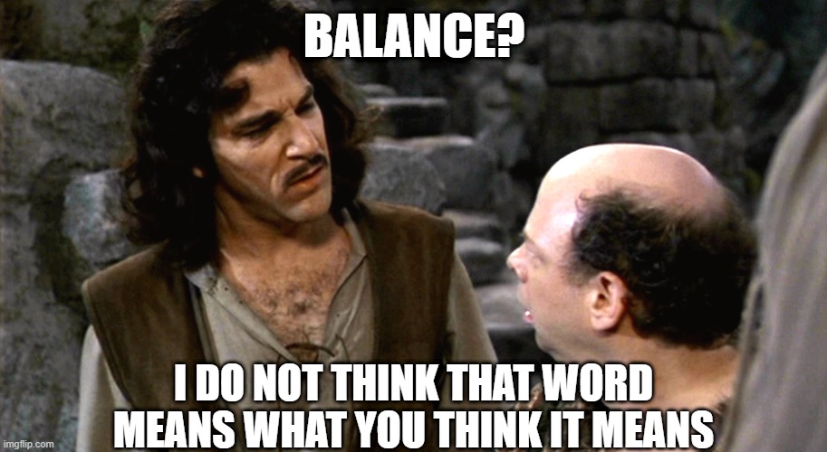 Inigo Montoya I Do Not Think That Word Means What You Think It M | BALANCE? I DO NOT THINK THAT WORD MEANS WHAT YOU THINK IT MEANS | image tagged in inigo montoya i do not think that word means what you think it m | made w/ Imgflip meme maker