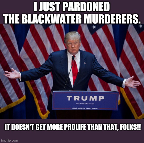 Prolife trump | I JUST PARDONED THE BLACKWATER MURDERERS. IT DOESN'T GET MORE PROLIFE THAN THAT, FOLKS!! | image tagged in donald trump,pro life,evangelicals,maga,conservatives,never trump | made w/ Imgflip meme maker