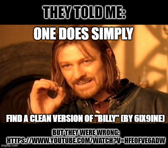 the version i found is clean lmao https://www.youtube.com/watch?v=hfeOFVe6ADw | THEY TOLD ME:; ONE DOES SIMPLY; FIND A CLEAN VERSION OF "BILLY" (BY 6IX9INE); BUT THEY WERE WRONG: HTTPS://WWW.YOUTUBE.COM/WATCH?V=HFEOFVE6ADW | image tagged in memes,one does not simply | made w/ Imgflip meme maker