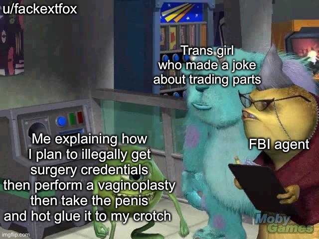 Mike wazowski trying to explain | u/fackextfox; Trans girl who made a joke about trading parts; Me explaining how I plan to illegally get surgery credentials then perform a vaginoplasty then take the penis and hot glue it to my crotch; FBI agent | image tagged in mike wazowski trying to explain | made w/ Imgflip meme maker