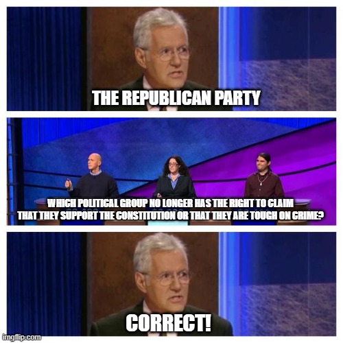 Jeopardy | THE REPUBLICAN PARTY; WHICH POLITICAL GROUP NO LONGER HAS THE RIGHT TO CLAIM THAT THEY SUPPORT THE CONSTITUTION OR THAT THEY ARE TOUGH ON CRIME? CORRECT! | image tagged in jeopardy | made w/ Imgflip meme maker