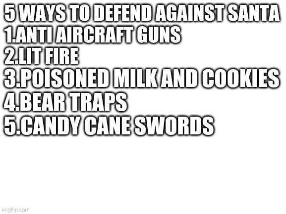 Blank White Template | 5 WAYS TO DEFEND AGAINST SANTA
1.ANTI AIRCRAFT GUNS
2.LIT FIRE; 3.POISONED MILK AND COOKIES
4.BEAR TRAPS
5.CANDY CANE SWORDS | image tagged in blank white template | made w/ Imgflip meme maker