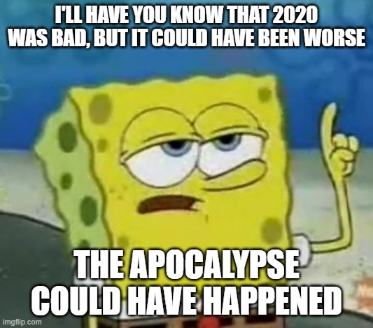 I'll Have You Know Spongebob Meme | I'LL HAVE YOU KNOW THAT 2020 WAS BAD, BUT IT COULD HAVE BEEN WORSE; THE APOCALYPSE COULD HAVE HAPPENED | image tagged in memes,i'll have you know spongebob | made w/ Imgflip meme maker