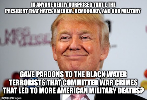 Donald trump approves | IS ANYONE REALLY SURPRISED THAT I, THE PRESIDENT THAT HATES AMERICA, DEMOCRACY, AND OUR MILITARY; GAVE PARDONS TO THE BLACK WATER TERRORISTS THAT COMMITTED WAR CRIMES THAT LED TO MORE AMERICAN MILITARY DEATHS? | image tagged in donald trump approves | made w/ Imgflip meme maker