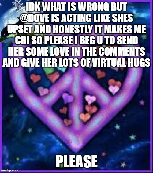 Circus_baby_purple's announcement template | IDK WHAT IS WRONG BUT @DOVE IS ACTING LIKE SHES UPSET AND HONESTLY IT MAKES ME CRI SO PLEASE I BEG U TO SEND HER SOME LOVE IN THE COMMENTS AND GIVE HER LOTS OF VIRTUAL HUGS; PLEASE | image tagged in circus_baby_purple's announcement template,dove,sad,crying | made w/ Imgflip meme maker