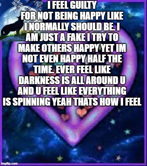 ???? | I FEEL GUILTY FOR NOT BEING HAPPY LIKE I NORMALLY SHOULD BE. I AM JUST A FAKE I TRY TO MAKE OTHERS HAPPY YET IM NOT EVEN HAPPY HALF THE TIME. EVER FEEL LIKE DARKNESS IS ALL AROUND U AND U FEEL LIKE EVERYTHING IS SPINNING YEAH THATS HOW I FEEL | image tagged in circus_baby_purple's announcement template | made w/ Imgflip meme maker