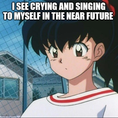 Kagome has never seen such Bullshit | I SEE CRYING AND SINGING TO MYSELF IN THE NEAR FUTURE | image tagged in kagome has never seen such bullshit | made w/ Imgflip meme maker