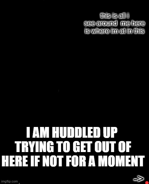 i dont wanna draw any attention to my sadness at the moment so if u dont wanna see just keep scrolling | this is all i see around  me here is where im at in this; I AM HUDDLED UP  TRYING TO GET OUT OF HERE IF NOT FOR A MOMENT; -> | image tagged in memes | made w/ Imgflip meme maker