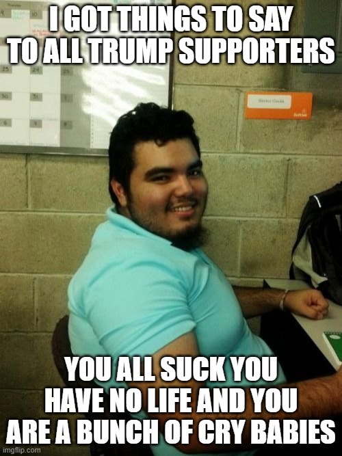 Hardworking Guy |  I GOT THINGS TO SAY TO ALL TRUMP SUPPORTERS; YOU ALL SUCK YOU HAVE NO LIFE AND YOU ARE A BUNCH OF CRY BABIES | image tagged in memes,hardworking guy | made w/ Imgflip meme maker