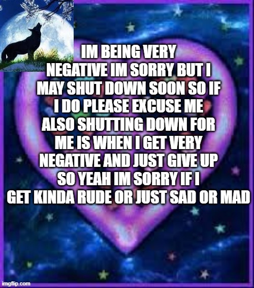 im sorry | IM BEING VERY NEGATIVE IM SORRY BUT I MAY SHUT DOWN SOON SO IF I DO PLEASE EXCUSE ME ALSO SHUTTING DOWN FOR ME IS WHEN I GET VERY NEGATIVE AND JUST GIVE UP SO YEAH IM SORRY IF I GET KINDA RUDE OR JUST SAD OR MAD | image tagged in circus_baby_purple's announcement template | made w/ Imgflip meme maker