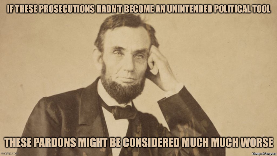 Tell Me More About Abe Lincoln | IF THESE PROSECUTIONS HADN’T BECOME AN UNINTENDED POLITICAL TOOL; THESE PARDONS MIGHT BE CONSIDERED MUCH MUCH WORSE | image tagged in tell me more about abe lincoln | made w/ Imgflip meme maker