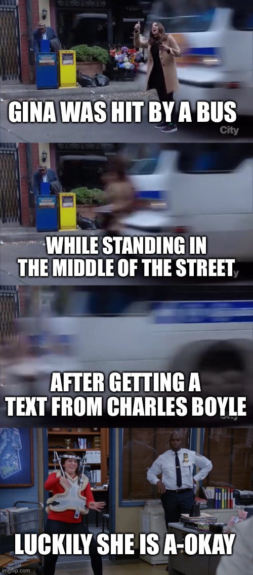 To the tune of Grandma Got Run Over By A Reindeer | GINA WAS HIT BY A BUS; WHILE STANDING IN THE MIDDLE OF THE STREET; AFTER GETTING A TEXT FROM CHARLES BOYLE; LUCKILY SHE IS A-OKAY | image tagged in gina,brooklyn nine nine,brooklyn 99,b99,bus,song | made w/ Imgflip meme maker